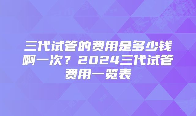 三代试管的费用是多少钱啊一次?2024三代试管费用一览表
