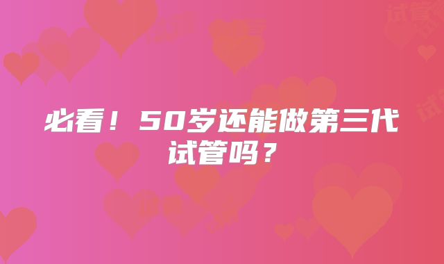 必看!50岁还能做第三代试管吗?