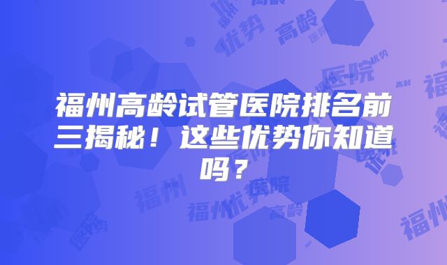 福州高龄试管医院排名前三揭秘！这些优势你知道吗？