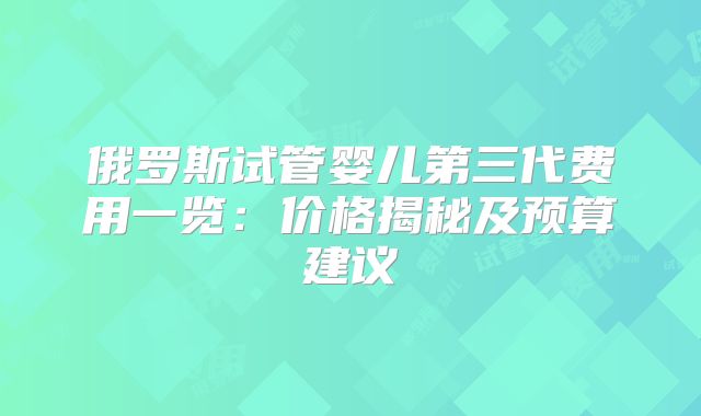俄罗斯试管婴儿第三代费用一览：价格揭秘及预算建议