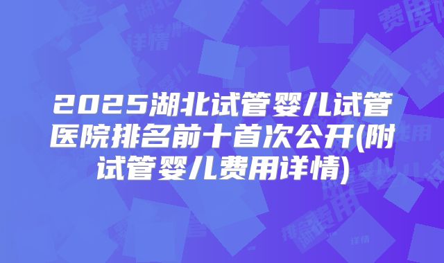 2025湖北试管婴儿试管医院排名前十首次公开(附试管婴儿费用详情)