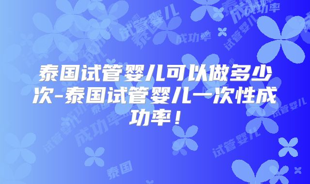 泰国试管婴儿可以做多少次-泰国试管婴儿一次性成功率!