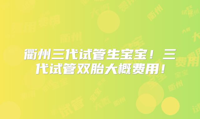 衢州三代试管生宝宝！三代试管双胎大概费用！