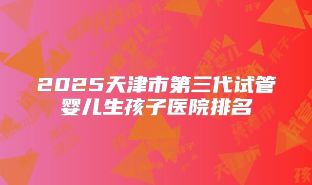 2025天津市第三代试管婴儿生孩子医院排名
