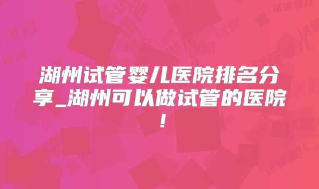 湖州试管婴儿医院排名分享_湖州可以做试管的医院！