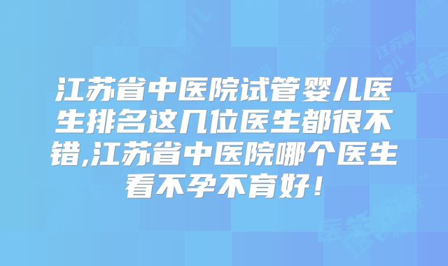 江苏省中医院试管婴儿医生排名这几位医生都很不错,江苏省中医院哪个医生看不孕不育好！