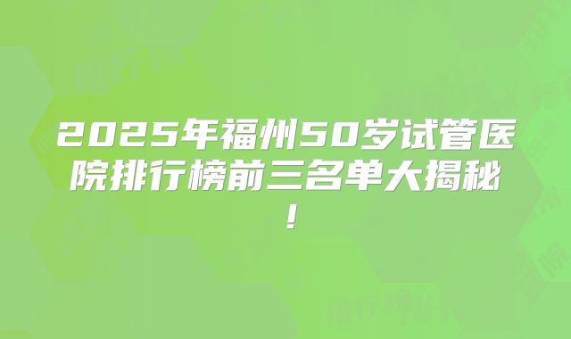 2025年福州50岁试管医院排行榜前三名单大揭秘！
