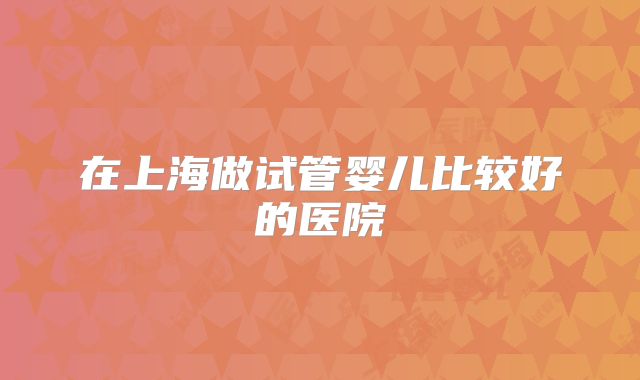 在上海做试管婴儿比较好的医院