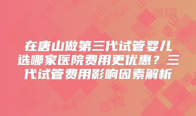 在唐山做第三代试管婴儿选哪家医院费用更优惠？三代试管费用影响因素解析