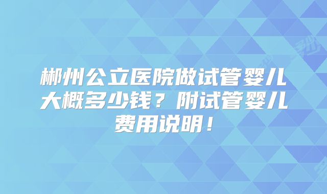 郴州公立医院做试管婴儿大概多少钱?附试管婴儿费用说明!