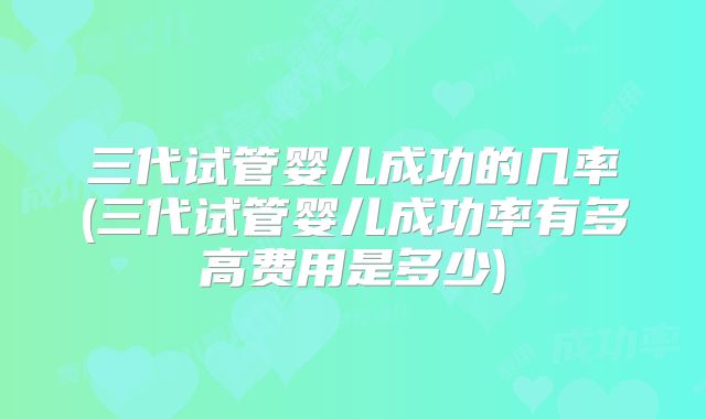 三代试管婴儿成功的几率(三代试管婴儿成功率有多高费用是多少)
