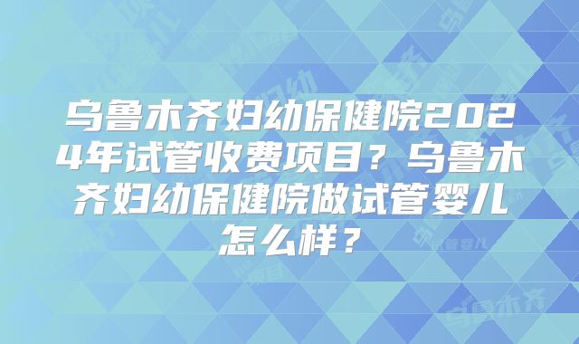 乌鲁木齐妇幼保健院2024年试管收费项目?乌鲁木齐妇幼保健院做试管婴儿怎么样?