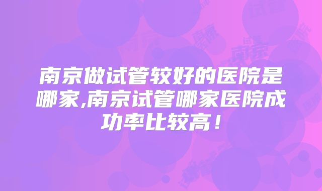 南京做试管较好的医院是哪家,南京试管哪家医院成功率比较高！