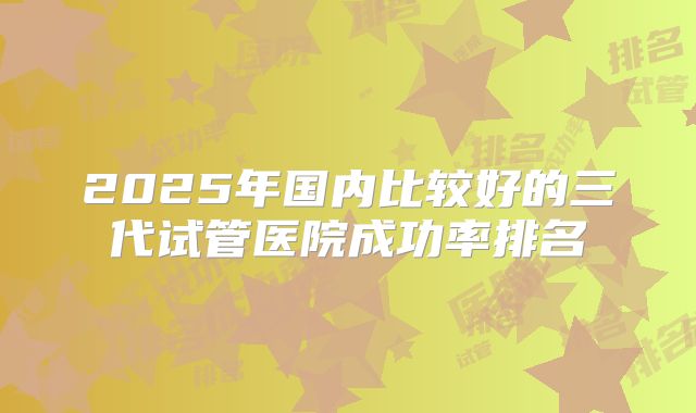 2025年国内比较好的三代试管医院成功率排名