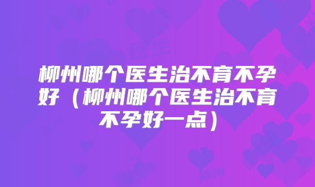 柳州哪个医生治不育不孕好（柳州哪个医生治不育不孕好一点）