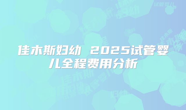 佳木斯妇幼 2025试管婴儿全程费用分析