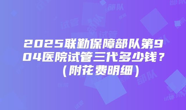2025联勤保障部队第904医院试管三代多少钱?(附花费明细)