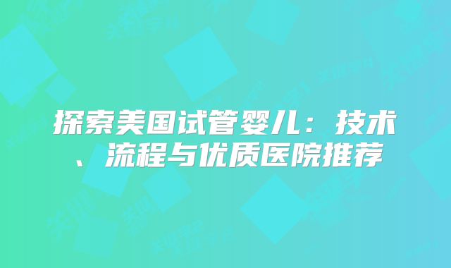 探索美国试管婴儿：技术、流程与优质医院推荐