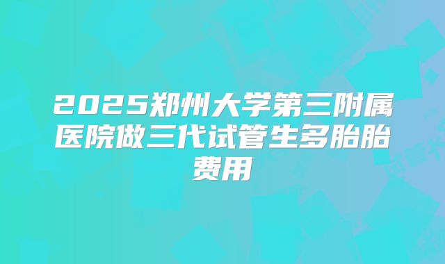 2025郑州大学第三附属医院做三代试管生多胎胎费用