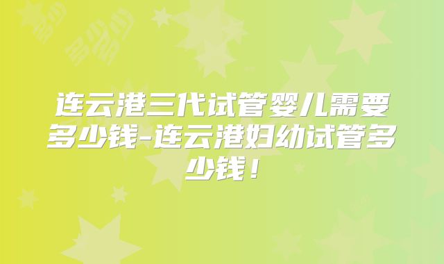 连云港三代试管婴儿需要多少钱-连云港妇幼试管多少钱！