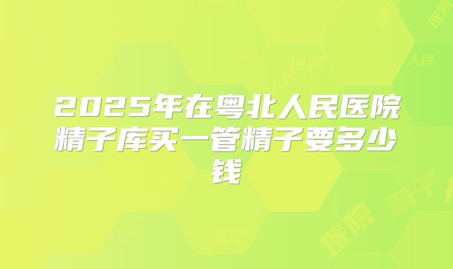 2025年在粤北人民医院精子库买一管精子要多少钱