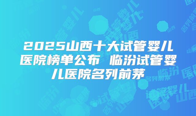 2025山西十大试管婴儿医院榜单公布 临汾试管婴儿医院名列前茅