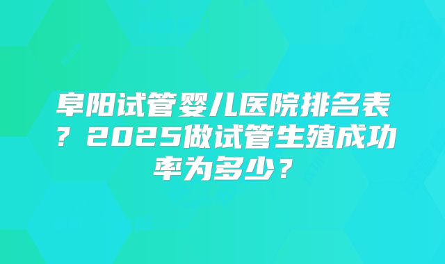 阜阳试管婴儿医院排名表?2025做试管生殖成功率为多少?