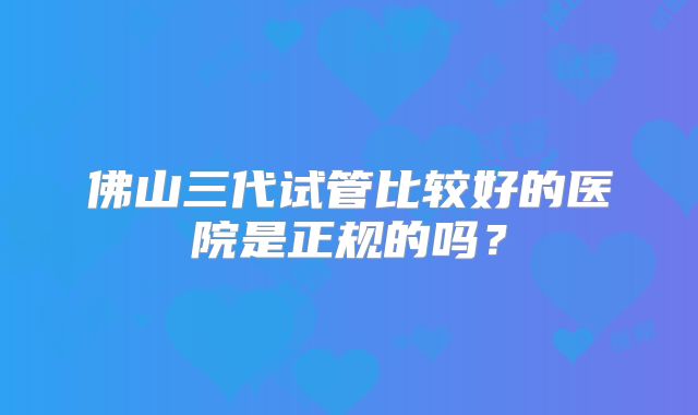 佛山三代试管比较好的医院是正规的吗？