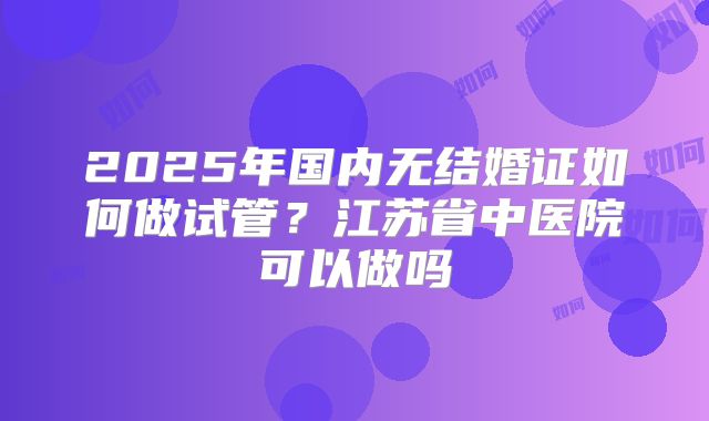 2025年国内无结婚证如何做试管？江苏省中医院可以做吗