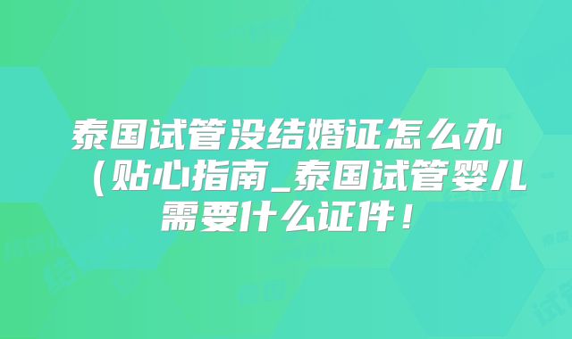 泰国试管没结婚证怎么办（贴心指南_泰国试管婴儿需要什么证件！