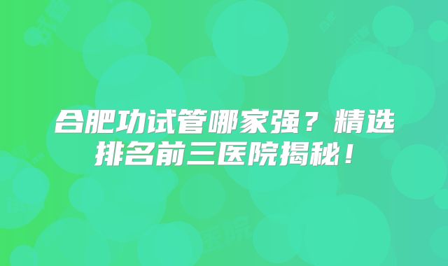 合肥功试管哪家强？精选排名前三医院揭秘！