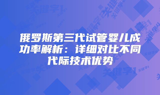 俄罗斯第三代试管婴儿成功率解析:详细对比不同代际技术优势