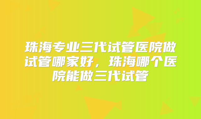 珠海专业三代试管医院做试管哪家好，珠海哪个医院能做三代试管