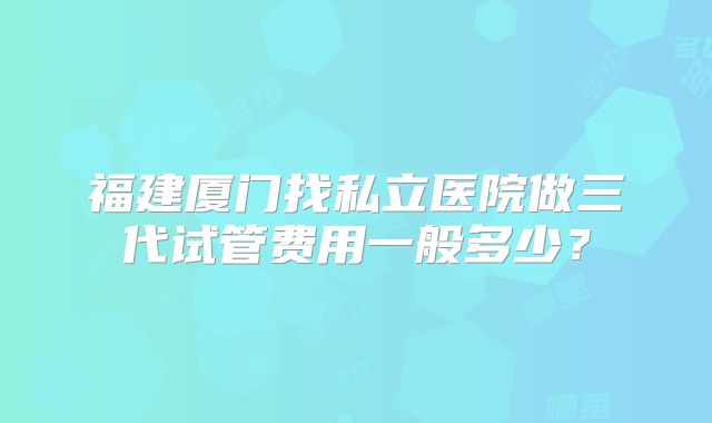 福建厦门找私立医院做三代试管费用一般多少？