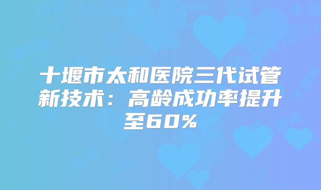 十堰市太和医院三代试管新技术：高龄成功率提升至60%