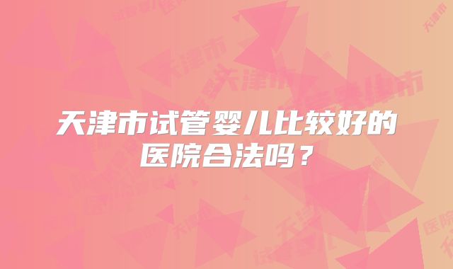 天津市试管婴儿比较好的医院合法吗?