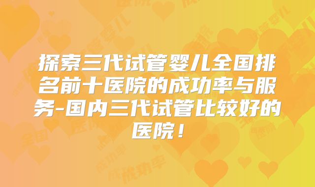 探索三代试管婴儿全国排名前十医院的成功率与服务-国内三代试管比较好的医院!