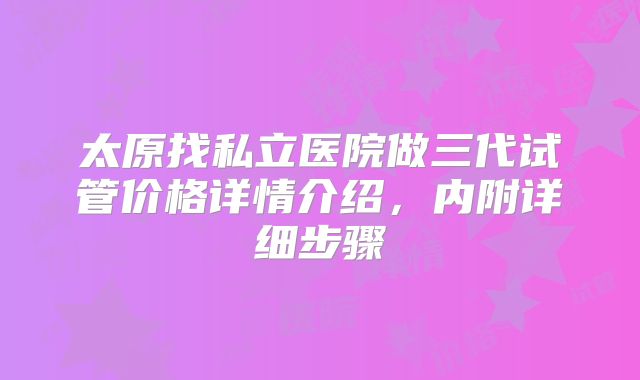太原找私立医院做三代试管价格详情介绍,内附详细步骤