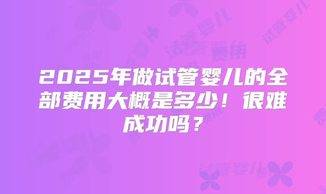 2025年做试管婴儿的全部费用大概是多少!很难成功吗?