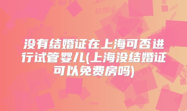 没有结婚证在上海可否进行试管婴儿(上海没结婚证可以免费房吗)