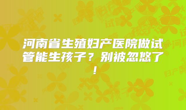 河南省生殖妇产医院做试管能生孩子？别被忽悠了！