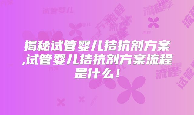 揭秘试管婴儿拮抗剂方案,试管婴儿拮抗剂方案流程是什么!