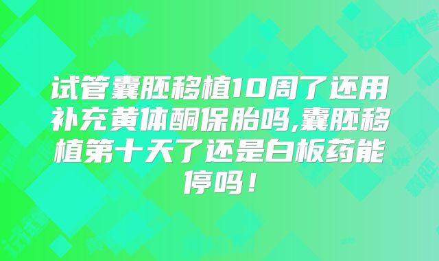 试管囊胚移植10周了还用补充黄体酮保胎吗,囊胚移植第十天了还是白板药能停吗！