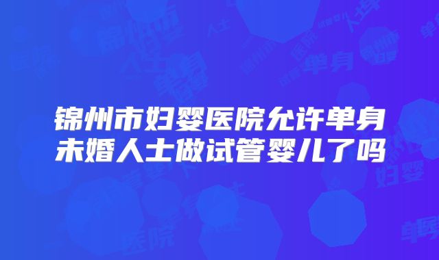 锦州市妇婴医院允许单身未婚人士做试管婴儿了吗