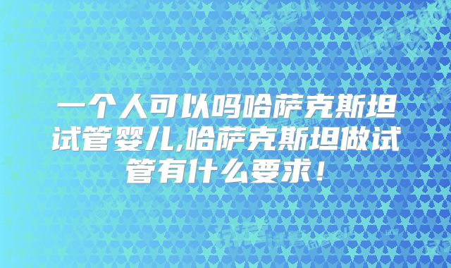 一个人可以吗哈萨克斯坦试管婴儿,哈萨克斯坦做试管有什么要求！