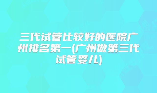 三代试管比较好的医院广州排名第一(广州做第三代试管婴儿)