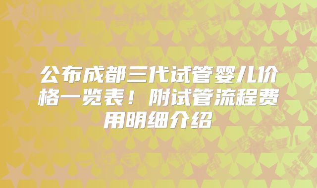 公布成都三代试管婴儿价格一览表！附试管流程费用明细介绍