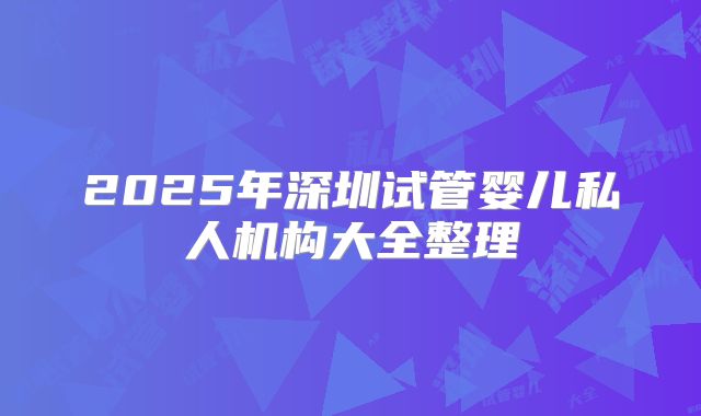 2025年深圳试管婴儿私人机构大全整理