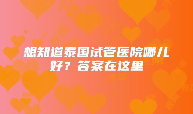 想知道泰国试管医院哪儿好？答案在这里