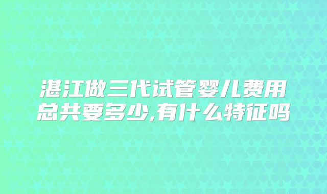 湛江做三代试管婴儿费用总共要多少,有什么特征吗